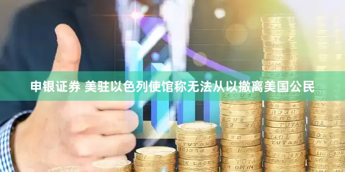 申银证券 美驻以色列使馆称无法从以撤离美国公民