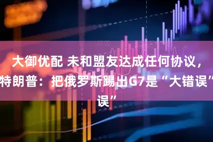 大御优配 未和盟友达成任何协议，特朗普：把俄罗斯踢出G7是“大错误”
