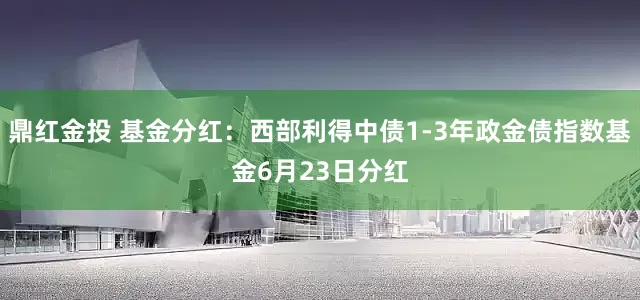 鼎红金投 基金分红：西部利得中债1-3年政金债指数基金6月23日分红
