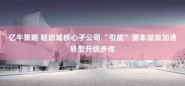 亿牛策略 轻纺城核心子公司 “引战” 资本赋能加速转型升级步伐