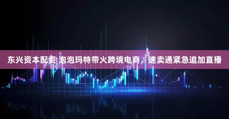 东兴资本配资 泡泡玛特带火跨境电商，速卖通紧急追加直播