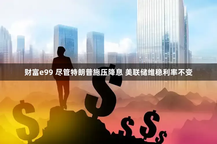 财富e99 尽管特朗普施压降息 美联储维稳利率不变