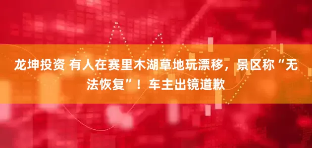 龙坤投资 有人在赛里木湖草地玩漂移，景区称“无法恢复”！车主出镜道歉