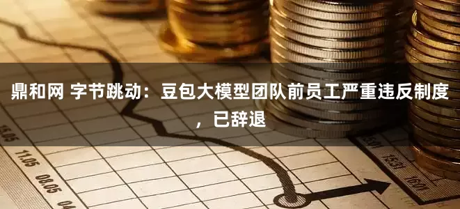 鼎和网 字节跳动：豆包大模型团队前员工严重违反制度，已辞退