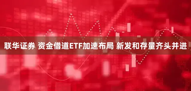 联华证券 资金借道ETF加速布局 新发和存量齐头并进