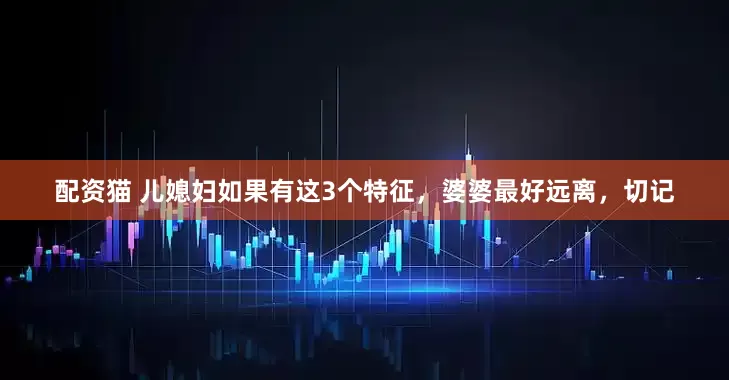 配资猫 儿媳妇如果有这3个特征，婆婆最好远离，切记