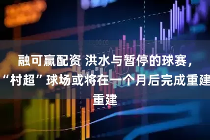 融可赢配资 洪水与暂停的球赛，“村超”球场或将在一个月后完成重建
