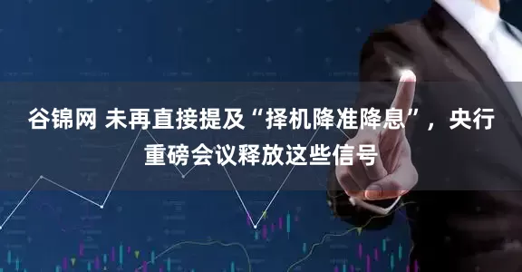 谷锦网 未再直接提及“择机降准降息”，央行重磅会议释放这些信号