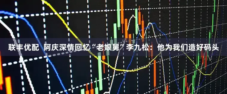 联丰优配  阿庆深情回忆“老娘舅”李九松：他为我们造好码头