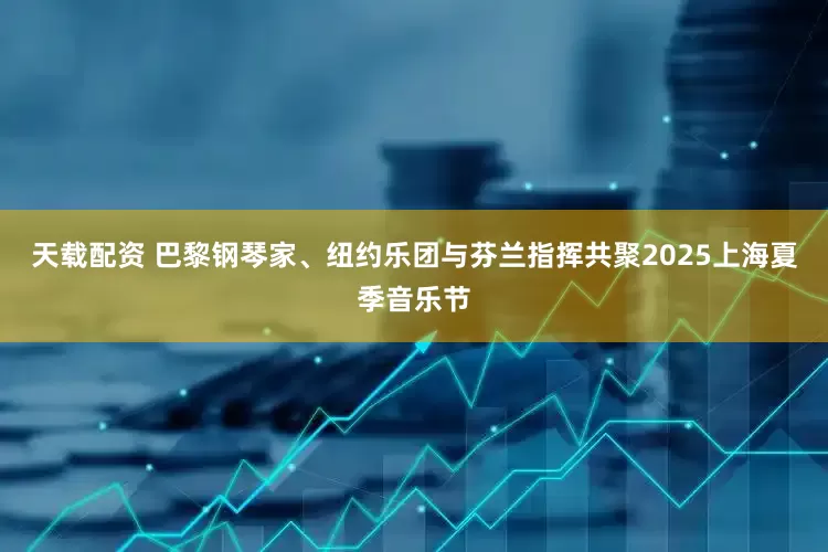天载配资 巴黎钢琴家、纽约乐团与芬兰指挥共聚2025上海夏季音乐节