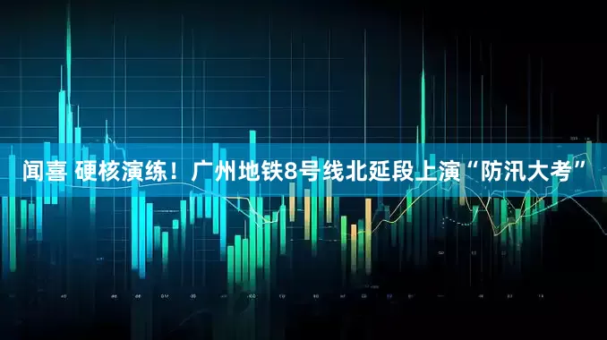 闻喜 硬核演练！广州地铁8号线北延段上演“防汛大考”