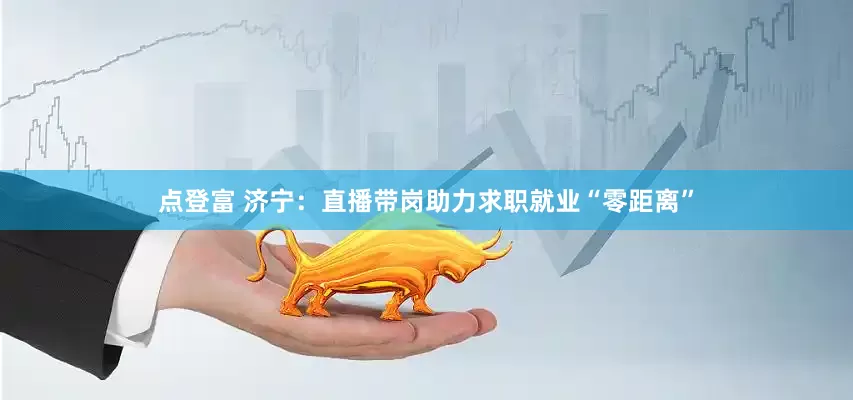 点登富 济宁：直播带岗助力求职就业“零距离”