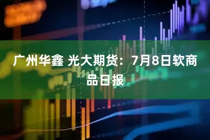 广州华鑫 光大期货：7月8日软商品日报