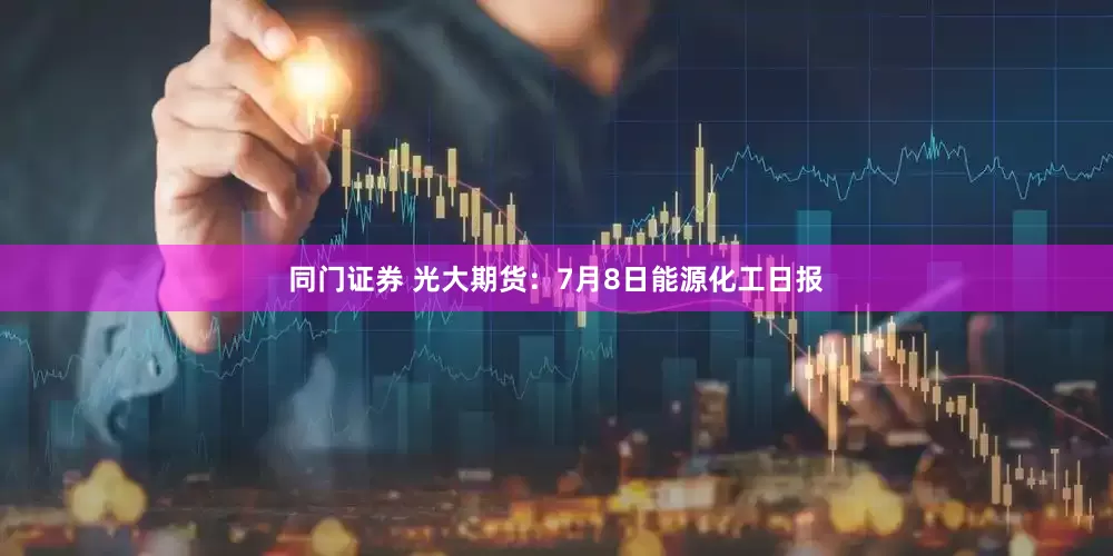 同门证券 光大期货：7月8日能源化工日报
