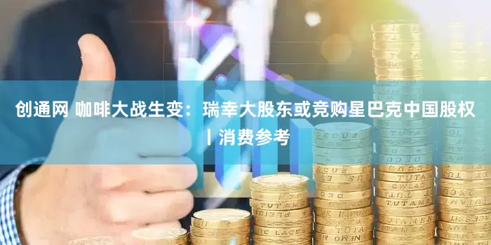 创通网 咖啡大战生变：瑞幸大股东或竞购星巴克中国股权丨消费参考