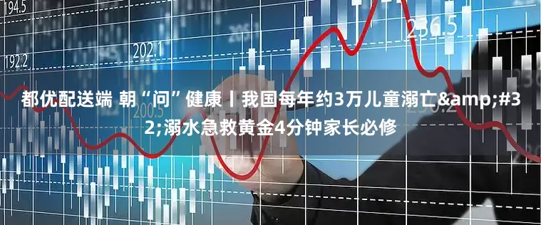 都优配送端 朝“问”健康丨我国每年约3万儿童溺亡&#32;溺水急救黄金4分钟家长必修