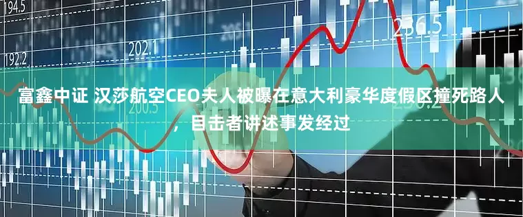 富鑫中证 汉莎航空CEO夫人被曝在意大利豪华度假区撞死路人，目击者讲述事发经过