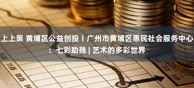 上上策 黄埔区公益创投丨广州市黄埔区惠民社会服务中心：七彩助残 | 艺术的多彩世界