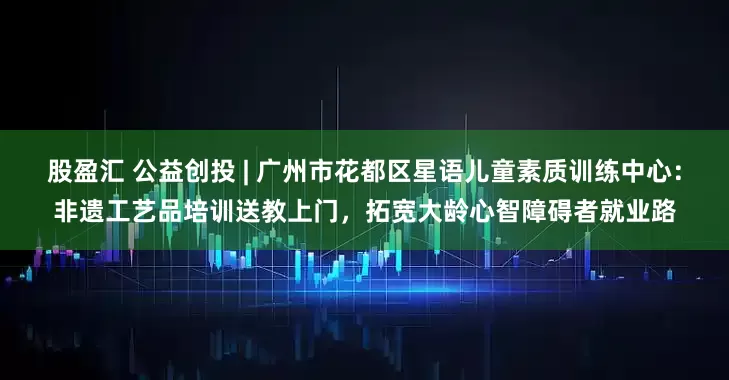 股盈汇 公益创投 | 广州市花都区星语儿童素质训练中心：非遗工艺品培训送教上门，拓宽大龄心智障碍者就业路