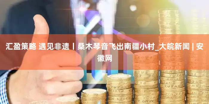 汇盈策略 遇见非遗丨桑木琴音飞出南疆小村_大皖新闻 | 安徽网
