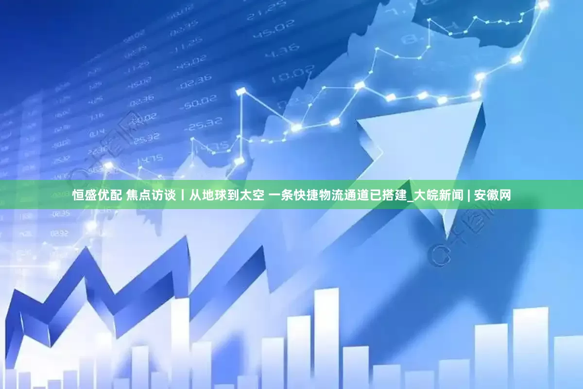 恒盛优配 焦点访谈丨从地球到太空 一条快捷物流通道已搭建_大皖新闻 | 安徽网