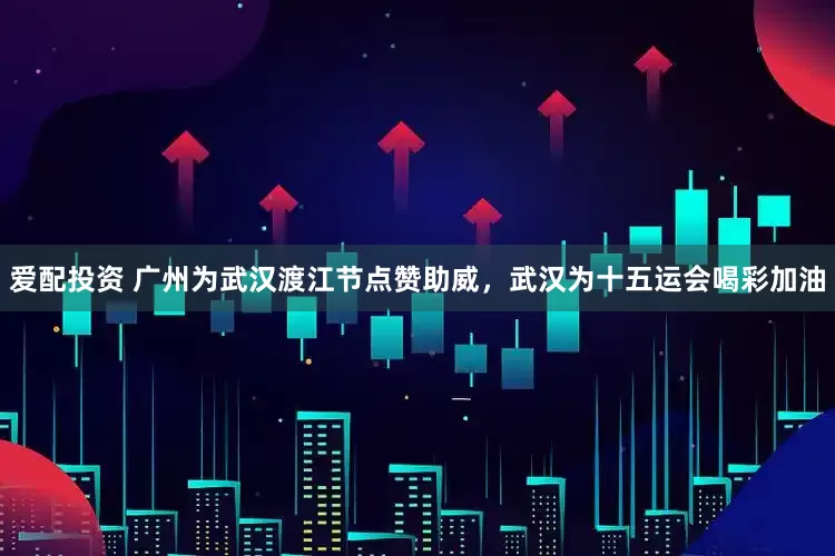 爱配投资 广州为武汉渡江节点赞助威，武汉为十五运会喝彩加油
