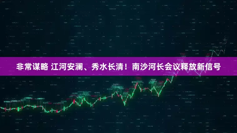 非常谋略 江河安澜、秀水长清！南沙河长会议释放新信号