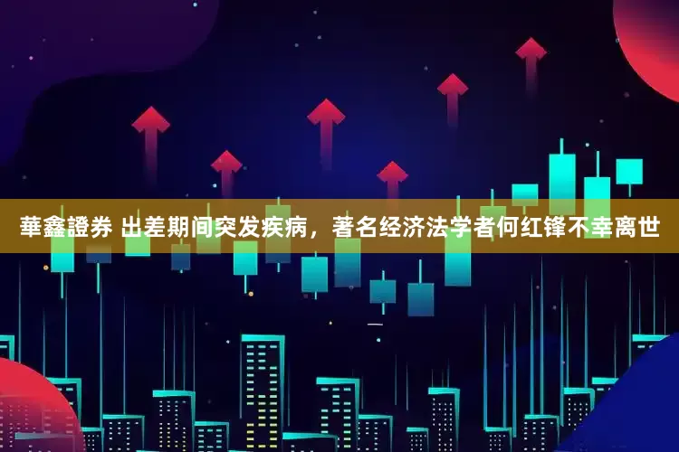 華鑫證券 出差期间突发疾病，著名经济法学者何红锋不幸离世