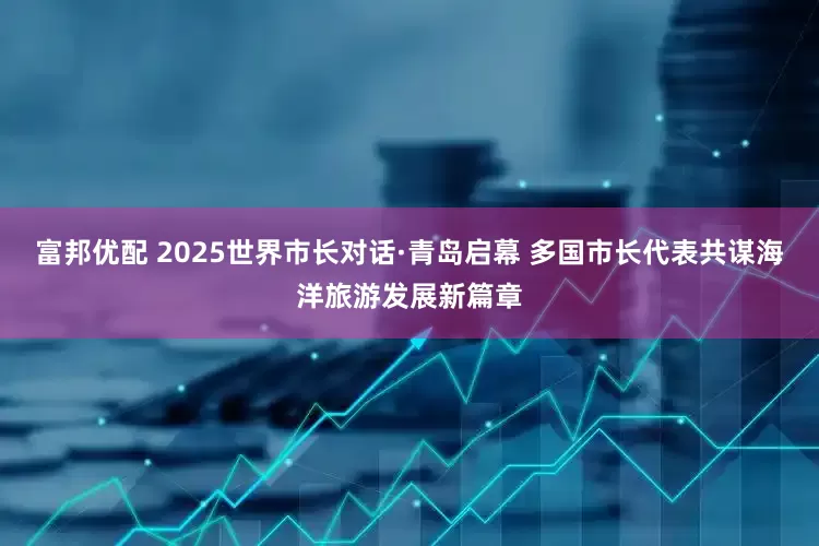 富邦优配 2025世界市长对话·青岛启幕 多国市长代表共谋海洋旅游发展新篇章