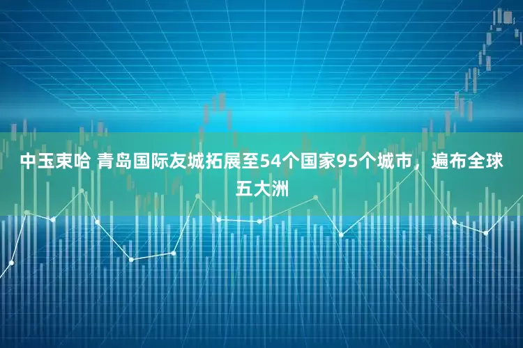 中玉束哈 青岛国际友城拓展至54个国家95个城市，遍布全球五大洲