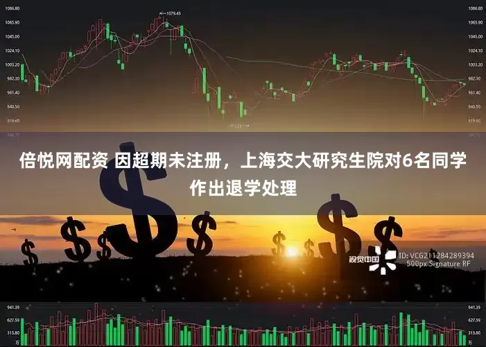 倍悦网配资 因超期未注册，上海交大研究生院对6名同学作出退学处理