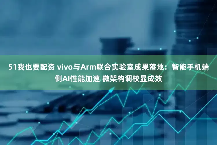 51我也要配资 vivo与Arm联合实验室成果落地：智能手机端侧AI性能加速 微架构调校显成效