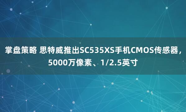 掌盘策略 思特威推出SC535XS手机CMOS传感器，5000万像素、1/2.5英寸