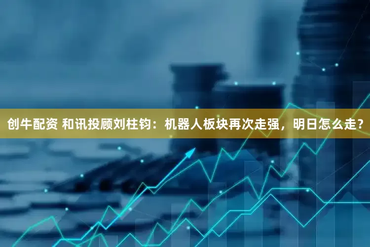 创牛配资 和讯投顾刘柱钧：机器人板块再次走强，明日怎么走？