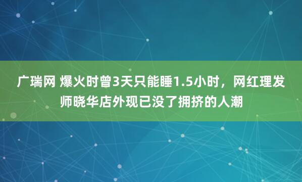 广瑞网 爆火时曾3天只能睡1.5小时，网红理发师晓华店外现已没了拥挤的人潮