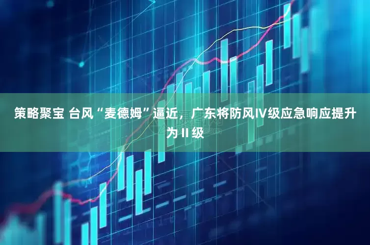 策略聚宝 台风“麦德姆”逼近，广东将防风Ⅳ级应急响应提升为Ⅱ级
