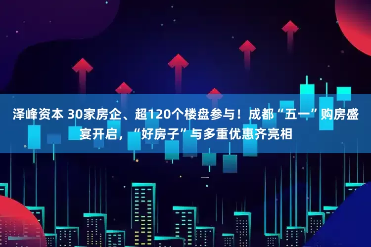 泽峰资本 30家房企、超120个楼盘参与！成都“五一”购房盛宴开启，“好房子”与多重优惠齐亮相