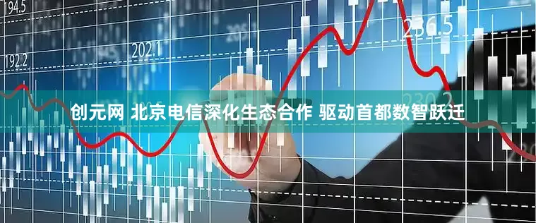 创元网 北京电信深化生态合作 驱动首都数智跃迁