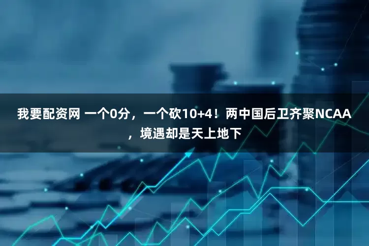 我要配资网 一个0分,一个砍10+4!两中国后卫齐聚NCAA,境遇却是天上地下