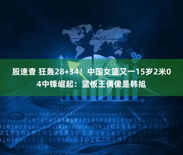 股速查 狂轰28+34!中国女篮又一15岁2米04中锋崛起:篮板王偶像是韩旭