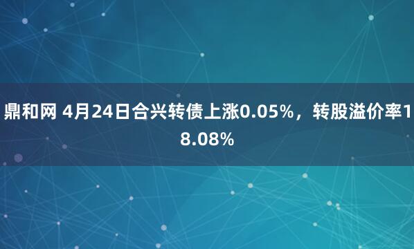 鼎和网 4月24日合兴转债上涨0.05%，转股溢价率18.08%