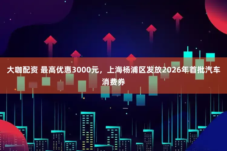 大咖配资 最高优惠3000元，上海杨浦区发放2026年首批汽车消费券