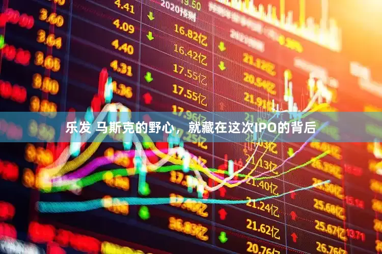 乐发 马斯克的野心，就藏在这次IPO的背后